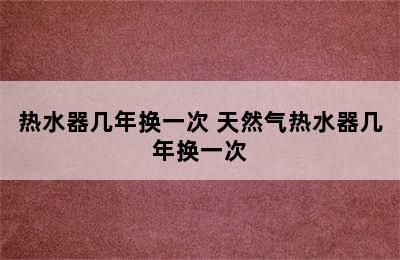 热水器几年换一次 天然气热水器几年换一次